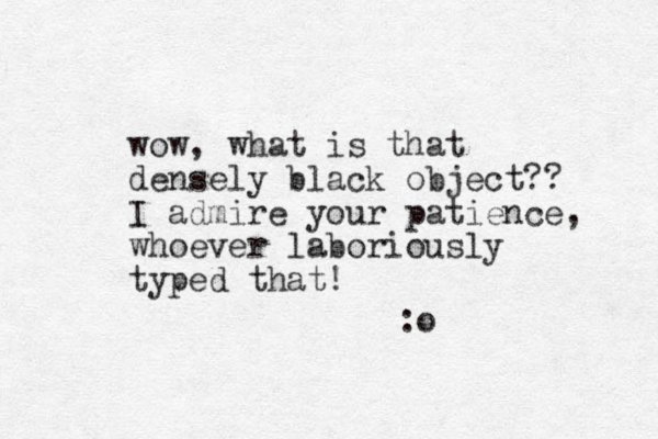wow, what is that densely black object?? I admire your patience, whoever laboriously typed that! :o