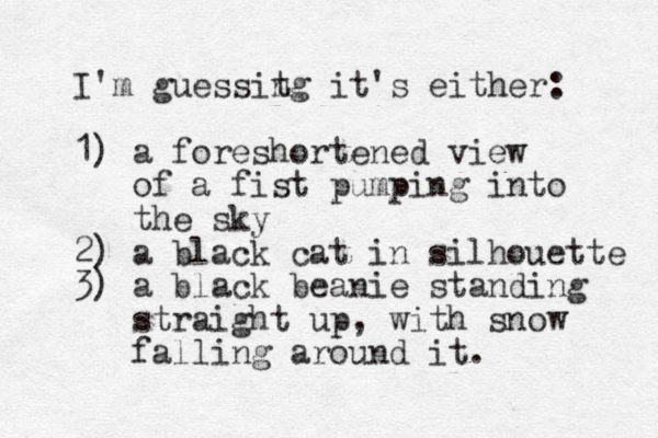 I'm guessit ng it's either : 1) a foreshortened view of a fist pumping into the sky 2) a black cat in silhouette 3) a black beanie standing straight up, with snow falling around it. 