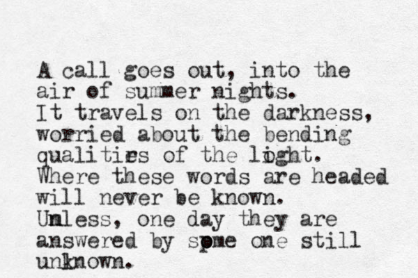 A call goes out, into the air of summer nights. It travels on the darkness, worried about the bending qualitir es of the loght i . Where these words are headed will never be known. Um n nless, one day they are answered by sp o ome one still unlnown k .