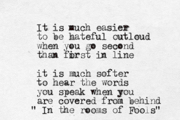 It is much easier to be hateful outloud when you go second than forst in line i it is much softer to hear the words you speak when you are covered from behind " In the rooms of Fools" 