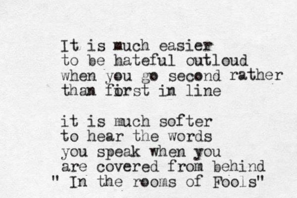 It is much easier to be hateful outloud when you go second than forst in line i it is much softer to hear the words you speak when you are covered from behind " In the rooms of Fools" rather 