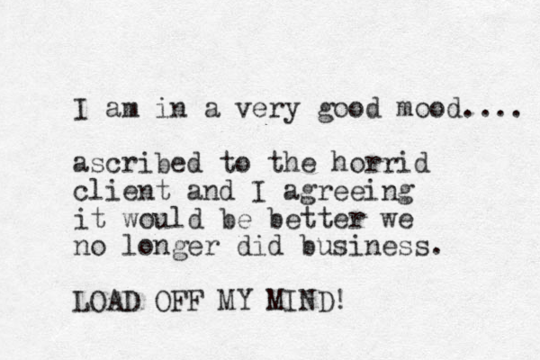 I am in a very good mood.... ascribed to the horrid client and I agreeing it would be better we no longer did business. LOAD OFF MY MIND!