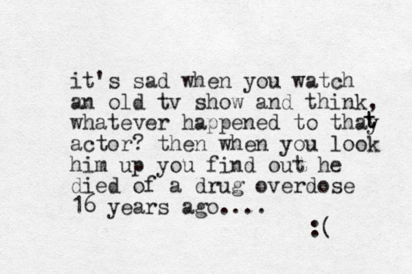 it's sad when you watch an old tv show and think, whatever happened to thay actor? then when you look him up you find out he died of a drug overdose 16 years ago.... :( t t t 