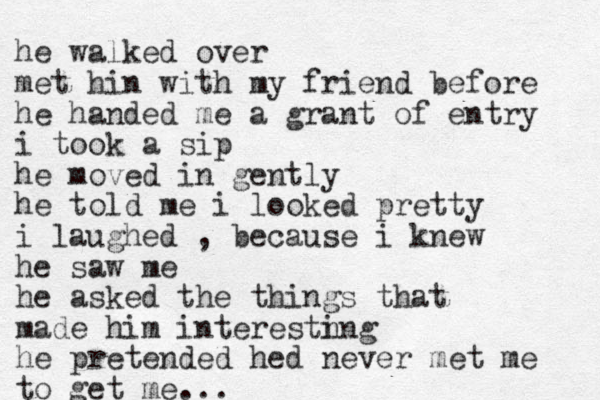 he walked over met hin with my friend before he handed me a grant of entry i took a sip he moved in gently he told me i looked pretty i laughed , because i knew he saw me he asked the things that made him interestn ing he pretended hed never met me to get me...