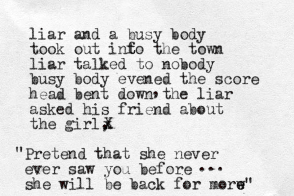 liar and a busy body took out inf t to the town liar talked to nobody busy body evened the score head bent down the liar asked his friend about the girl, , X x Pretend that she never ever saw you before she will be back for morw e e" " ... 