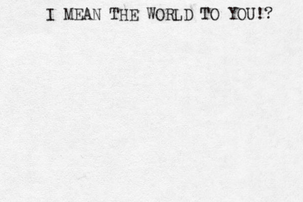 I MEAN THE WORLD TO YOU!? 