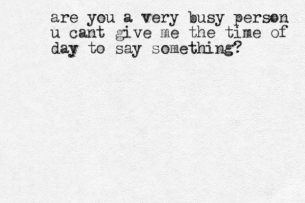 are you a very busy person u cant give me the time of day to say something? 