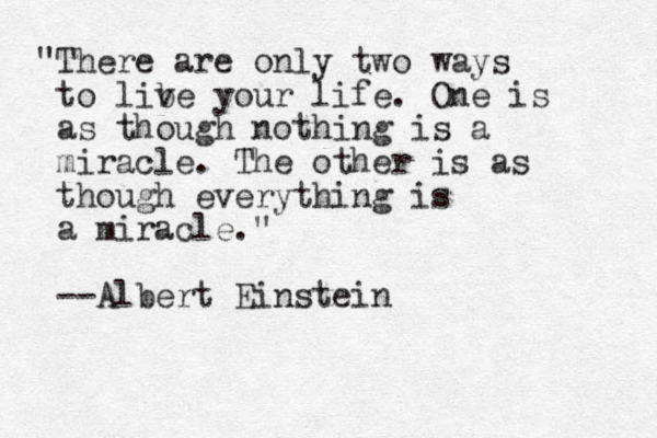 "There are only two ways to lib ve your life. One is as though nothing is a miracle. The other is as though everything is a miracle." --Albert Einstein
