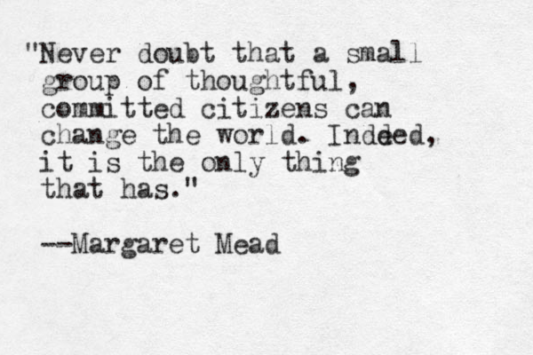 "Never doubt that a small group of thoughtful, committed citizens can change the world. Indd eed, it is the only thing that has." --Margaret Mead