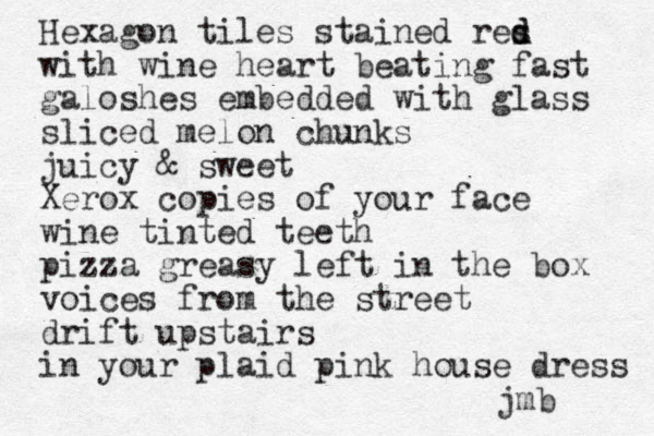 Hexagon tiles stained res d d with wine heart beating fast galoshes embedded with glass sliced melon chunks juicy & sweet Xerox copies of your face wine tinted teeth pizza greasy left in the box voices from the street drift upstairs in your plaid pink house dress jmb 