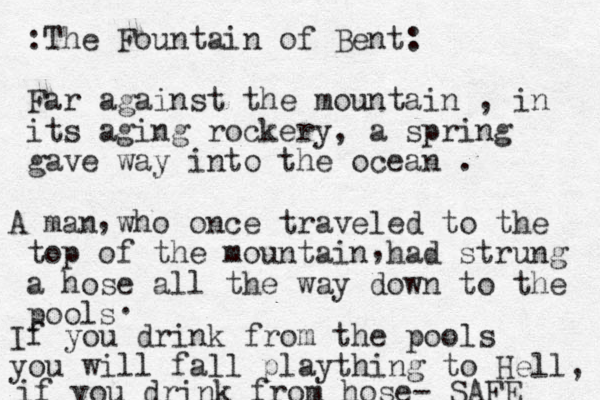 :The Fountain of Bent: Far against the mountain , in its aging rockery, a spring gave way into the ocean . A man who once traveled to the top of the mountain had strung a hose all the way down to the pools , , . If you drink from the pools you will fall plaything to Hell, if you drink from hose- SAFE 
