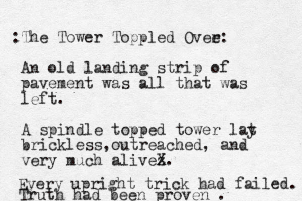 The Tower Toppled Ovee: r : An old landin g strip of pavement was all that was left. A spindle topped tower lat y brickless outreached , , and very much alivez X. Every upright trick had failed. Truth had been proven . 
