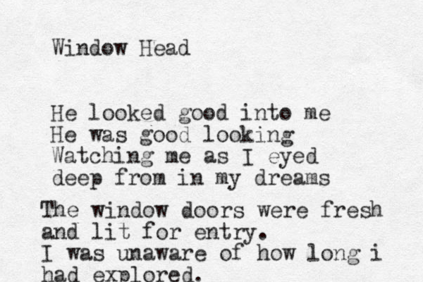Window Head He looked good into me He was good looking Watching me as I eyed deep from in my dreams The window doors were fresh and lit for entry. I was unaware of how long i had explored.