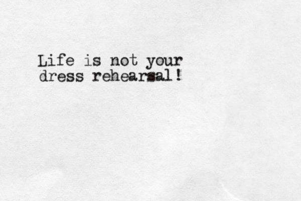 Life is not your dress rehearsal!