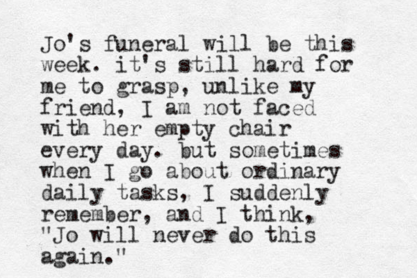 Jo's funeral will be this week. it's still hard for me to grasp, unlike my friend, I am not faced with her empty chair every day. but sometimes when I go about ordinary daily tasks, I suddenly remember, and I think, "Jo will never do this again." 