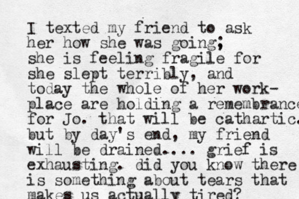 I texted my friend to ask her how she was going, ; she is feeling fragile for she slept terribly, and today the whole of her work- place are holding a remembrance for Jo. that will be cathartic. but by day's end , my friend will be drained. ... grief is exhausting. did you know there is something about tears that makes us actually tired? 