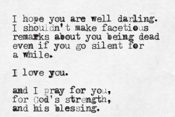 I hope you are well darling. I shouldn't make facetious remarks about you being dead even if you go silent for a while. I love you. and I pray for you, for God's strength, and his blessing.