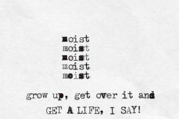 moist moist moist moist moist grow up, get over it ans d d GET A LIFE , I SAY! 