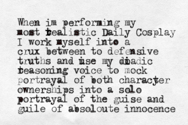 When im performing my most t r t realistic Daily Cosplay I work myself into a crux between to defensive truths and ise u u my do i iadic t reasoning voice to mock portrayal of both characy ter ownerships into a solo portrayal of the guise and guile of absoloute innocence 