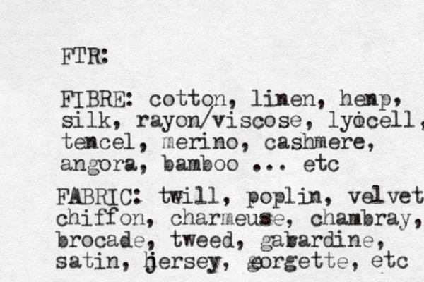 FTR: FIBRE: cotton, linen, henp silk, rayon/viscose, lyi ocell, tencel, merino, cashmere, angora, bamboo ... etc FABRIC: teill, w poplin, velvet chiffon, charmeuse, chambray, brocade, tweed, gar bardine, satin, h j jersey, gorgette, e , etc 