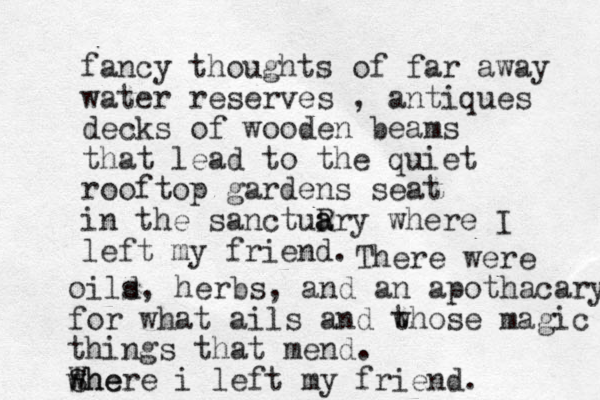 fancy thoughts of far away water reserves , antiques decks of wooden beams that lead to the quiet rooftop gardens seat in the sanctuR a ary where I left my friend. There were oild s, herbs, and an apothacary for what ails and w those magic things that mend. w She Where i left my friend. 