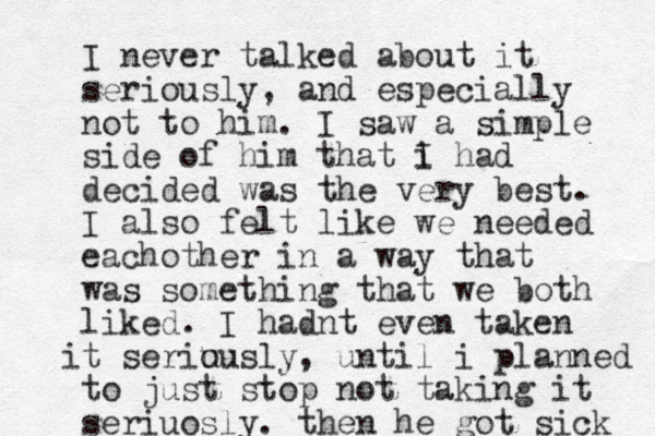 I never talked about it seriously, and especially not to him. I saw a simple side of him that i I had decided was the very best. I also felt like we needed eachother in a way that was something that we both liked. I hadnt even taken t seriu ously i , until i planned to just stop not taking it seriuosly. then he got sick 