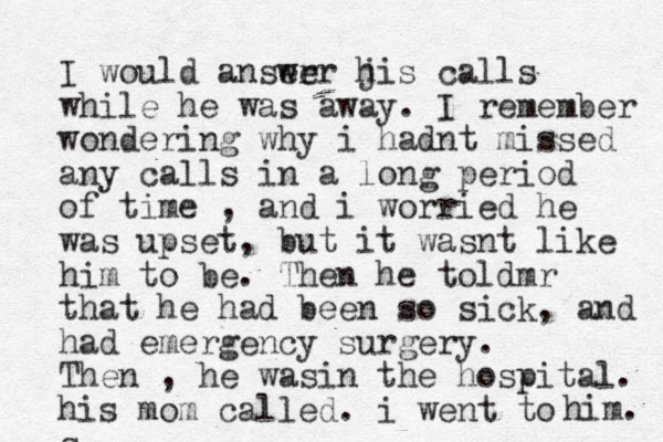 I would anser wer jis h calls while he was away. I remember wondering why i hadnt missed any calls in a long period of time , and i worried he was upset, but it wasnt like him to be. Then he toldmr that he had been so sick, and had emergency surgery. Then , he wasin the hospital. his mom called. i went to s him. 