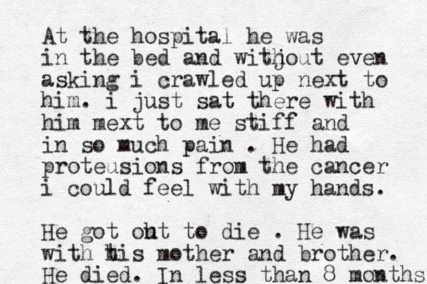 At the hospital he was in the bed and witj hout even asking i crawled up next to him. i just sat there with him mext to me stiff and in so much pain . He had proteusions from the cancer i could feel with my hands. He got oht u to die . He was with t his mother and brother. He died. In less than 8 months 