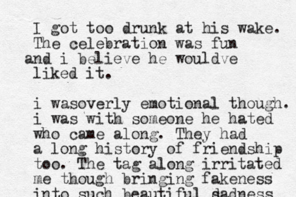 I got too drunk at his wake. The celebration was fun nd i a believe he wouldve liked it. i wasoverly emotional though. i was with someone he hated who came along. They had a long history of friendship too. The tag along irritated me though bringing fakeness into such beautiful d sadness 