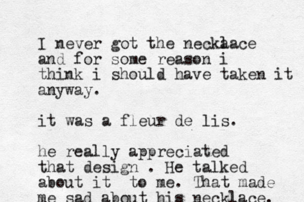 I never got the necka lace and for some reason i think i should have taken it anyway. it was a fleur de lis. he really appreciated that design . He talked about it to me. That made me sad about his necklace. 