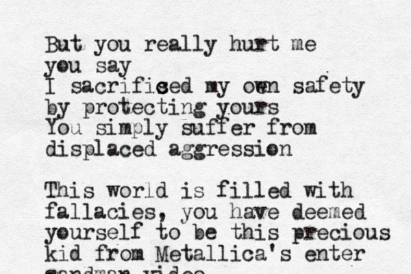 But you really hurt me you say I sacrifised c c my oe wn safety by protecting yours You simply suffer from displaced aggression This world is filled with fallacies, you have deemed yourself to be this precious kid from Metallica's enter sandman video 