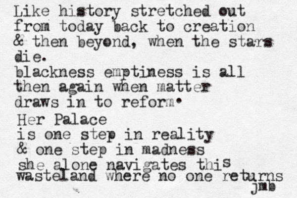 Like history stretched out from today back to creation & then beyond, when the stars die. blackness emptiness is all then again when matter draws in to reform . Her Palace is one step in reality & one step in madness she alone navigates thi s wasteland where no one returns jmb 