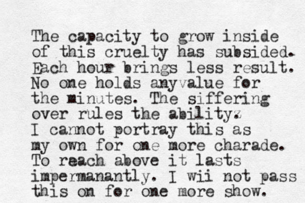 The capacity to grow inside of this cruelty has subsided. Each hour brings less result. No one holds anyvalue for the minutes. The siffering over rules the abilityz . I cannot portray this as my own fo r one more charade. To ra each above it lasts impermanantly. I wii not pass this on for one more show. 