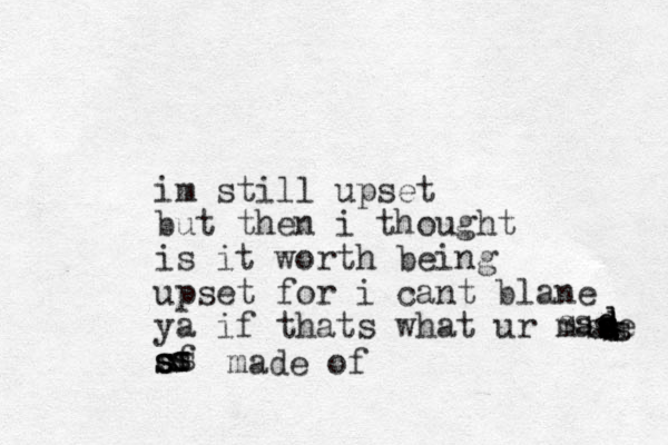 im still upset but then i thought is it worth being upset for i cant blane ya if thats what ur mase of dddssdssssssssssssssssmade of