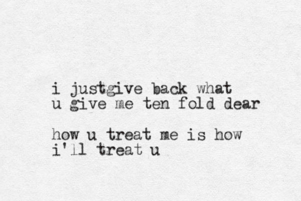 i justgive back what u give me ten fold dear how u treat me is how i'll treat u