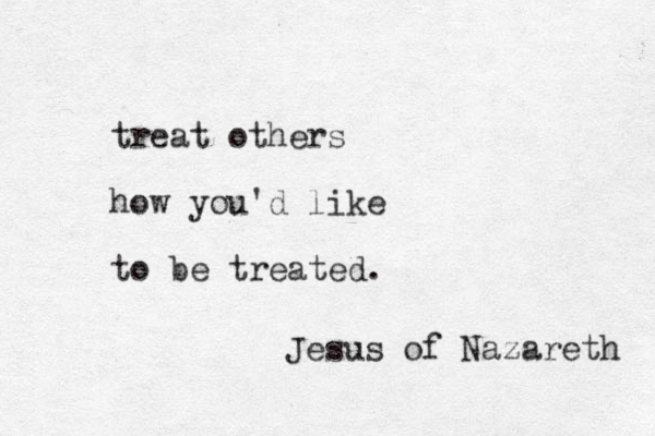treat others how you'd like to be treated. Jesus of Nazareth 