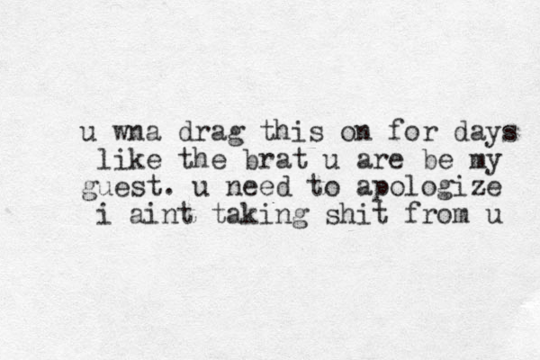 u wna drag this on for days like the brat u are be my guest . u need to apologize i aint taking shit from u 