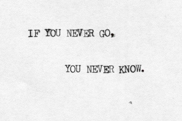 IF YOU NEVER GO, YOU NEVER KNOW. 