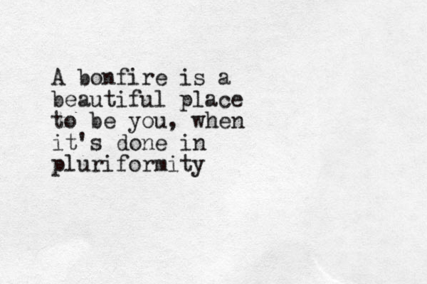 A bonfire is a beautiful place to be you, when it's done in pluriformity