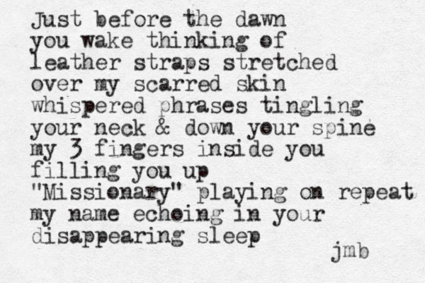 Just before the dawn you wake thinking of leather straps stretched over my scarred skin whispered phrases tingling your neck & down your spine my 3 fingers inside you filling you up "Missionary" playing on repeat my name echoing in your disappearing sleep jmb 