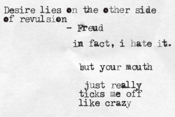in fact, i hate it. but your mouth just really ticks me off like crazy Desire lies on the other side of revulsion - Freud
