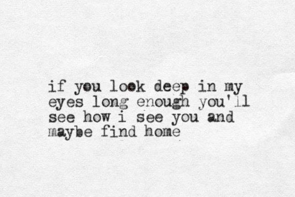 if you look deep in my eyes long enough you'll see how i see you and maybe find home