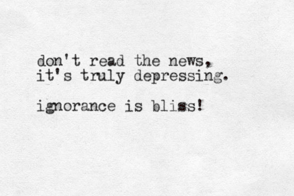 don't read the news, it's truly depressing. ignorance is bliss!