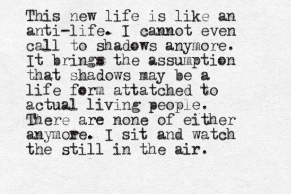 This new life is like an anti-life. I cannot even call to shadows anymore. It brings the assumption that shadows may be a life form attatched to actual living people. There are none of either anymore. I sit and watch the still in the air.
