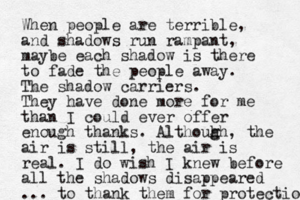 When people are terrible, and shadows run rampant, maybe each shadow is there to fade the people away. The shadow carriers. They have done more for me than I could ever offer enough thanks. Althouh g gh, the air is still, the air is real. I do wish I knew before all the shadows disappeared ... to thank them for protection 