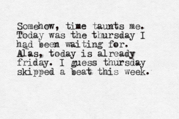 Somehow, time taunts me. Today was the thursday I had been waiting for. Alas, today is already friday. I guess thursday skipped a beat this week. 