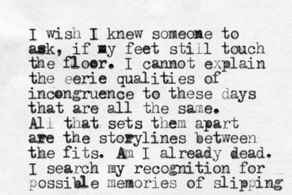 I wish I knew someone to ask, if my feet still touch the floor. I cannot explain the eerie qualities of incongruence to these days that are all the same. All that sets them apart are the storylines between the fits. Am I already dead. I search my recognition for possible memories of slipping 