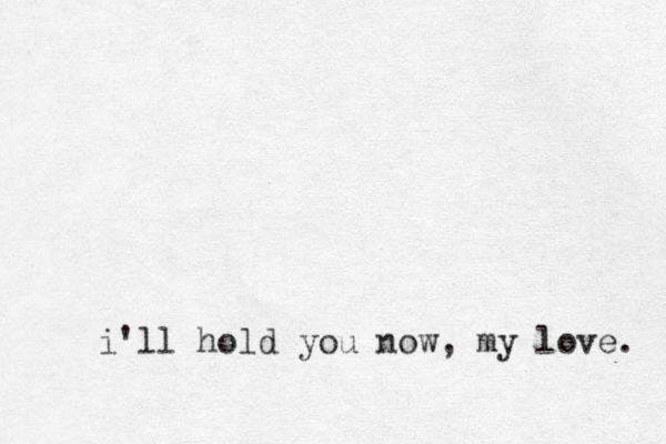 i'll hold you now, my love. 