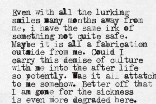 Even with all the lurking smiles many months away from me, i have the same irk of something not quite safe. Maybe it is all a fabrication outside from me. Could I carry this demise of culture with me into the after life so potently. Was it all attatched to me somehow. Better off that I am gone for the sickness is even more degraded here. 