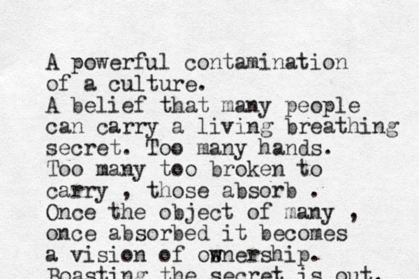 A powerful contamination of a culture. A belief that many people can carry a living breathing secret . Too many hands. Too many too broken to carry , those absorb . Once the object of many , once absorbed it becomes a vision of osnership w w . Boasting the secret is out. 